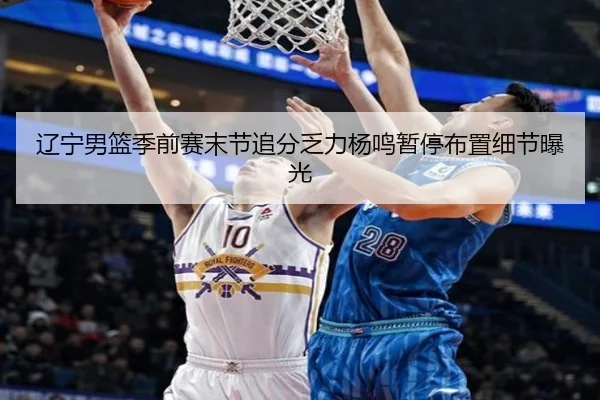 辽宁男篮季前赛末节追分乏力杨鸣暂停布置细节曝光