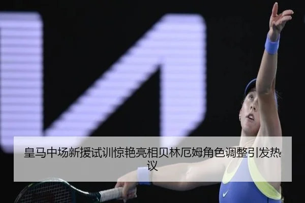 皇马中场新援试训惊艳亮相贝林厄姆角色调整引发热议